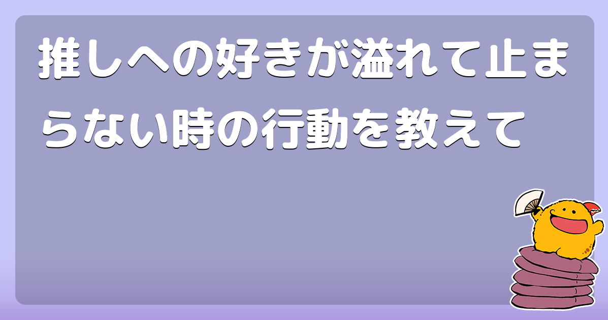推しへの好きが溢れて止まらない時の行動を教えて
