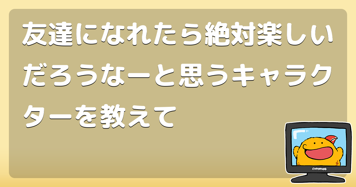 友達になれたら絶対楽しいだろうなーと思うキャラクターを教えて