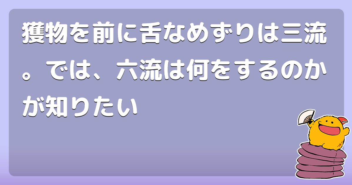獲物を前に舌なめずりは三流。では、六流は何をするのかが知りたい