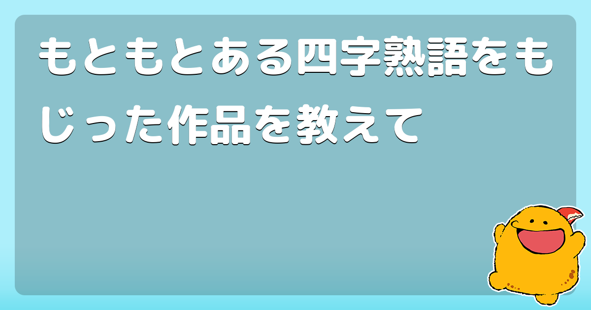 もともとある四字熟語をもじった作品を教えて コロモー