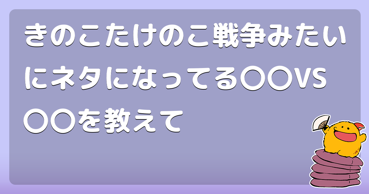きのこたけのこ戦争みたいにネタになってる Vs を教えて コロモー