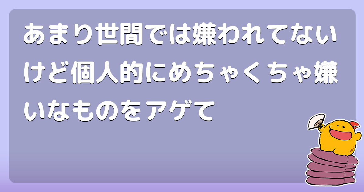 あまり世間では嫌われてないけど個人的にめちゃくちゃ嫌いなものをアゲて コロモー