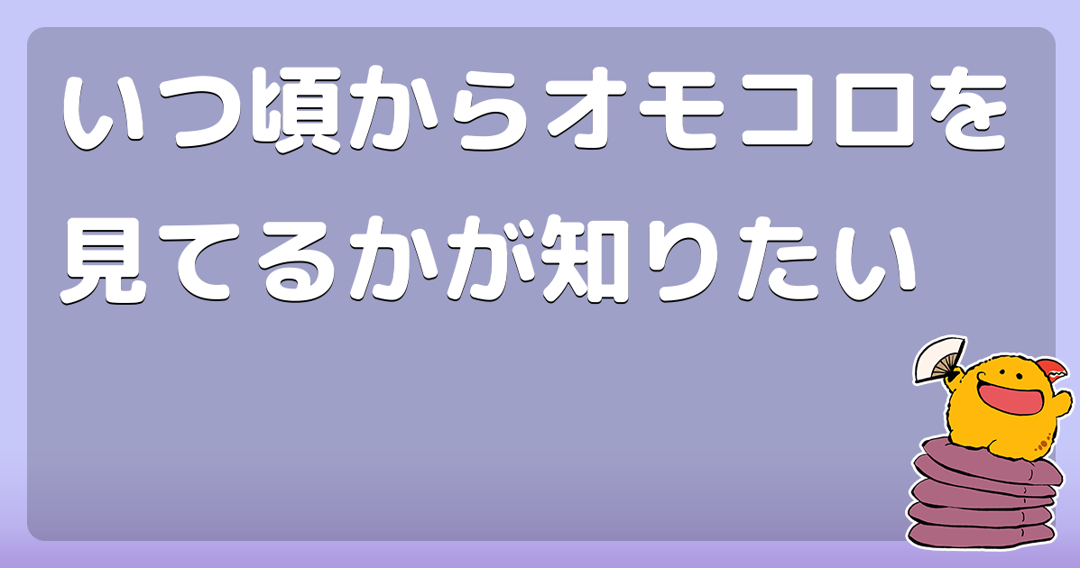 いつ頃からオモコロを見てるかが知りたい コロモー