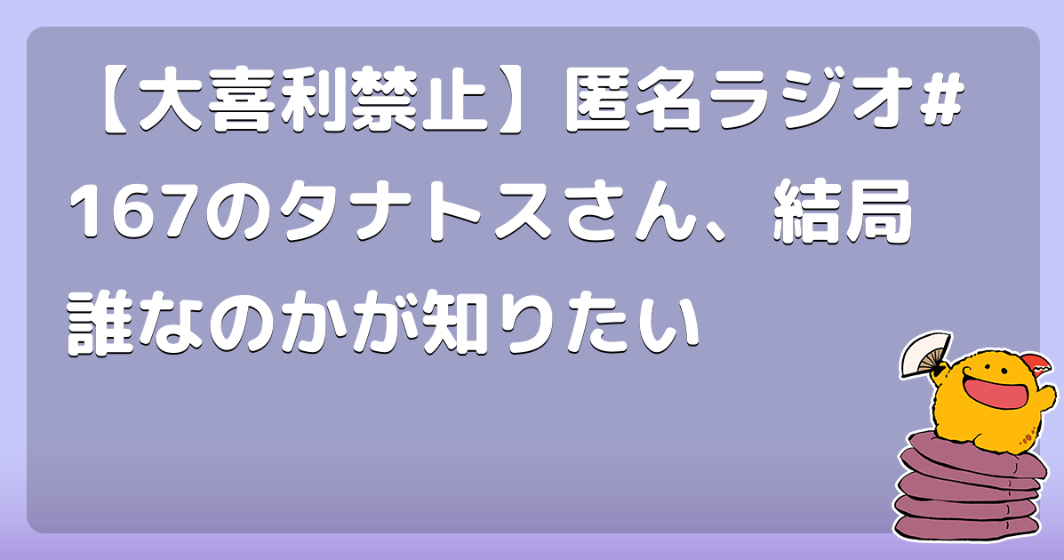 大喜利禁止 匿名ラジオ 167のタナトスさん 結局誰なのかが知りたい コロモー