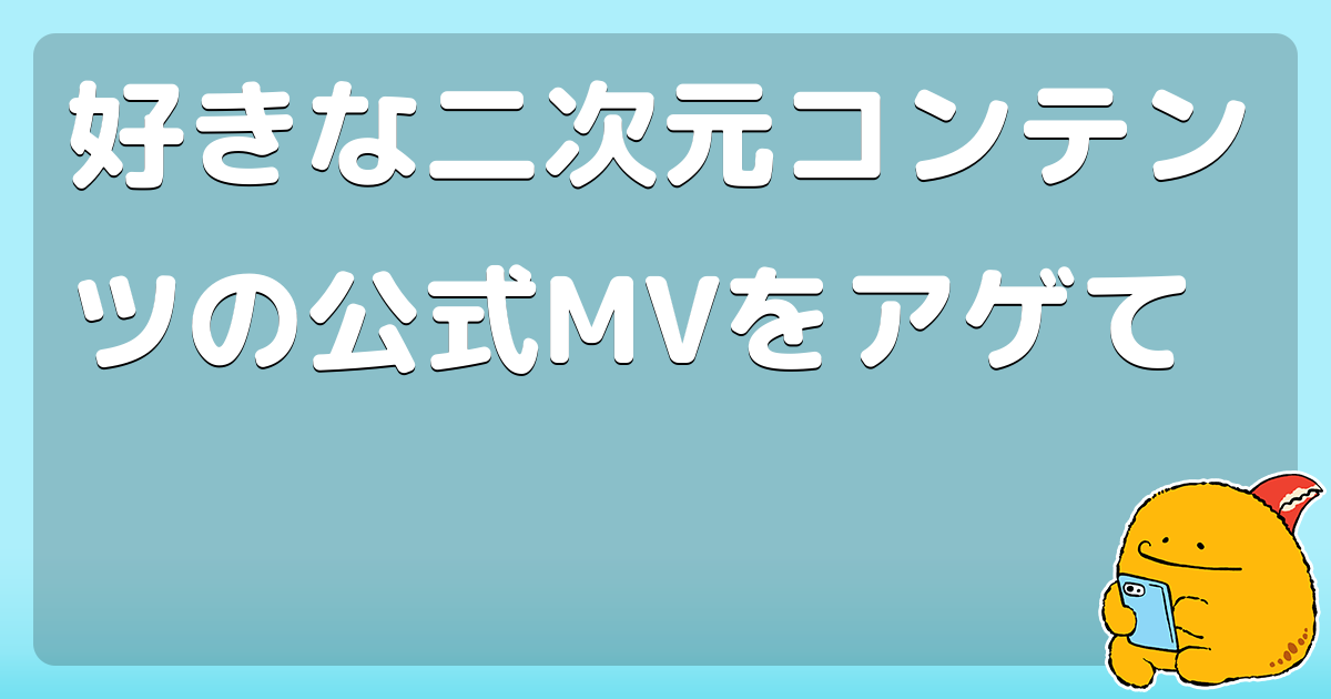 好きな二次元コンテンツの公式mvをアゲて コロモー