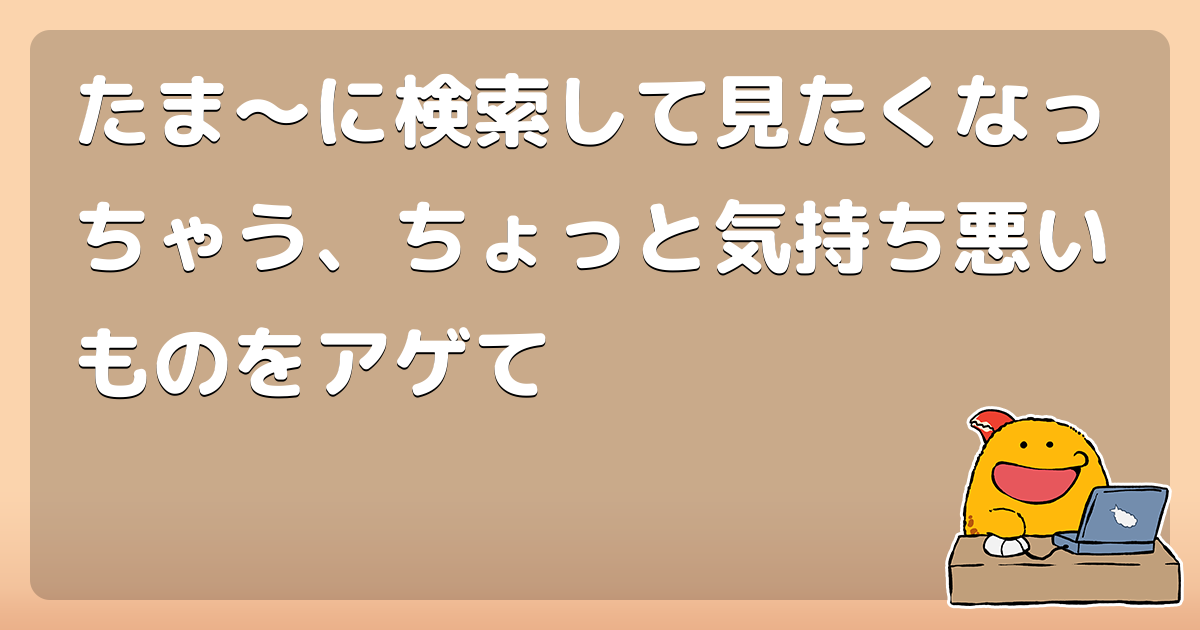 たま に検索して見たくなっちゃう ちょっと気持ち悪いものをアゲて コロモー