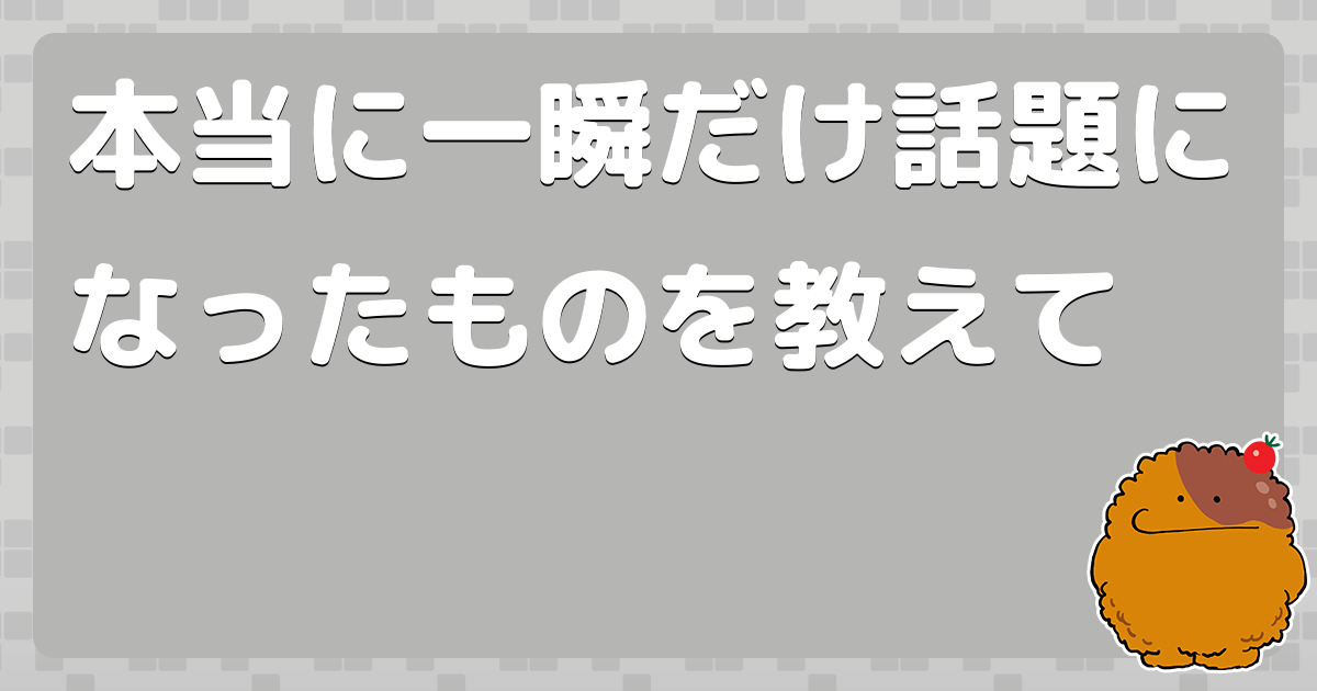 本当に一瞬だけ話題になったものを教えて