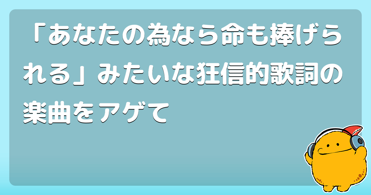 あなたの為なら命も捧げられる みたいな狂信的歌詞の楽曲をアゲて コロモー