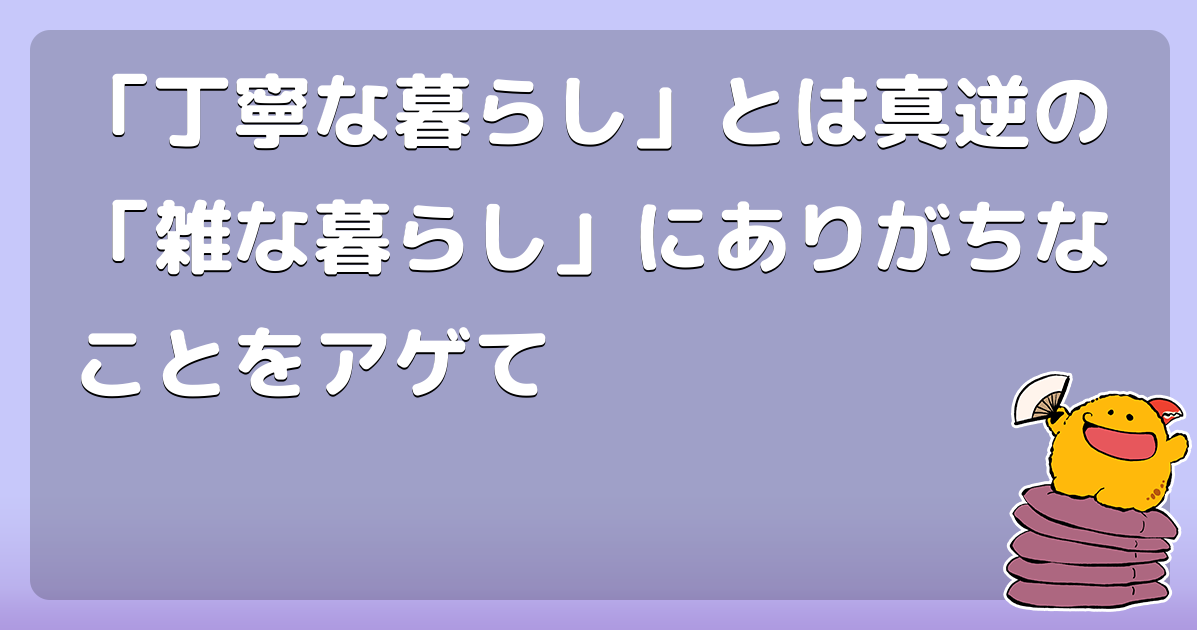 丁寧な暮らし とは真逆の 雑な暮らし にありがちなことをアゲて コロモー