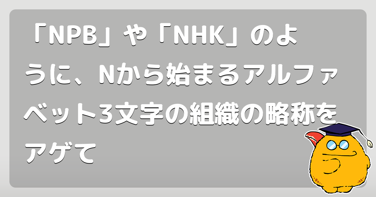 「NPB」や「NHK」のように、Nから始まるアルファベット3文字の組織の略称をアゲて