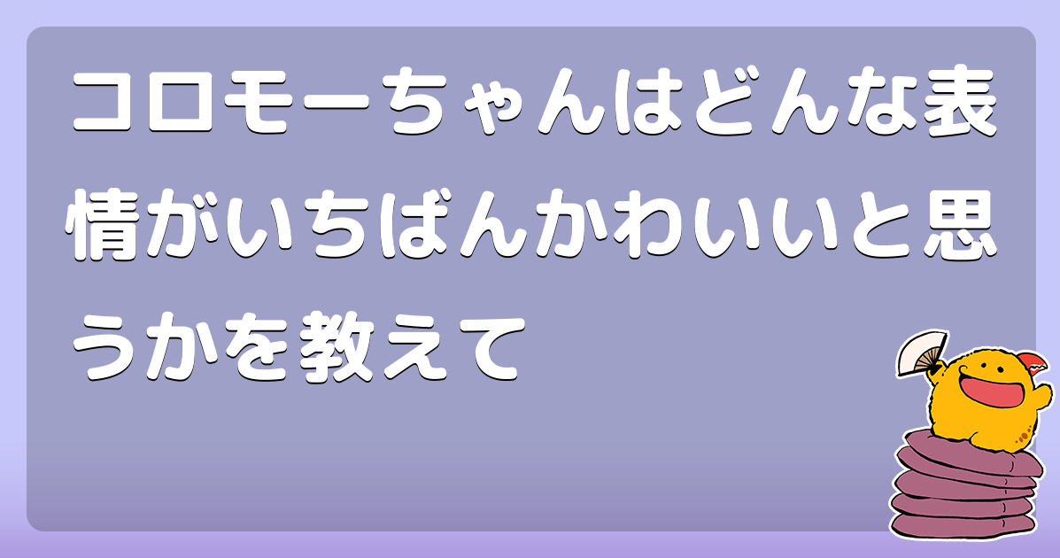 コロモーちゃんはどんな表情がいちばんかわいいと思うかを教えて