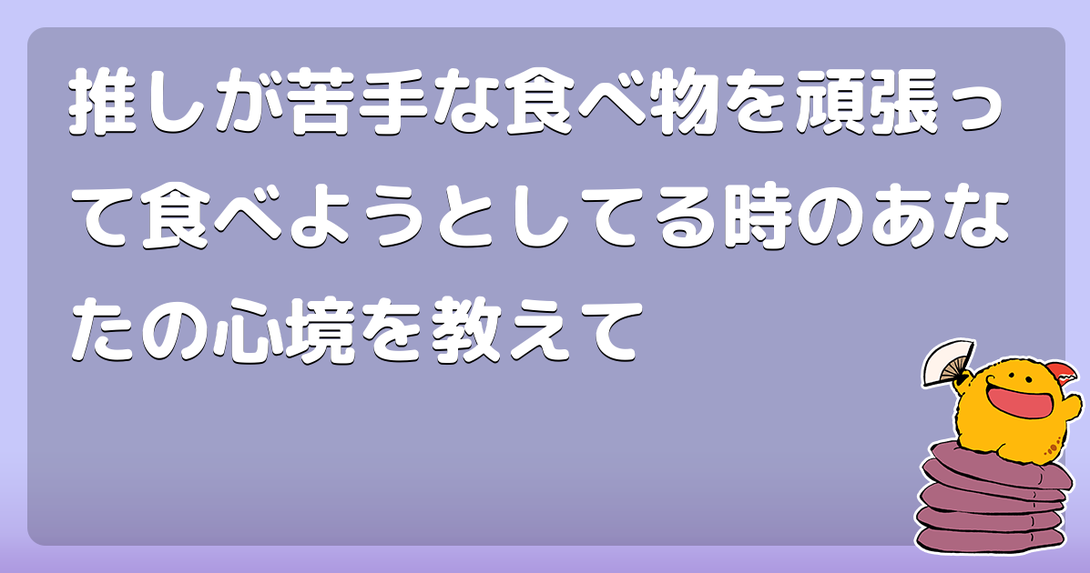 推しが苦手な食べ物を頑張って食べようとしてる時のあなたの心境を教えて