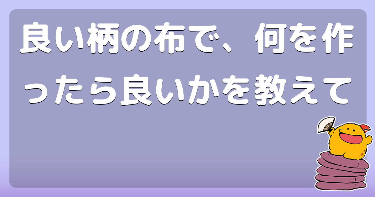 良い柄の布で、何を作ったら良いかを教えて