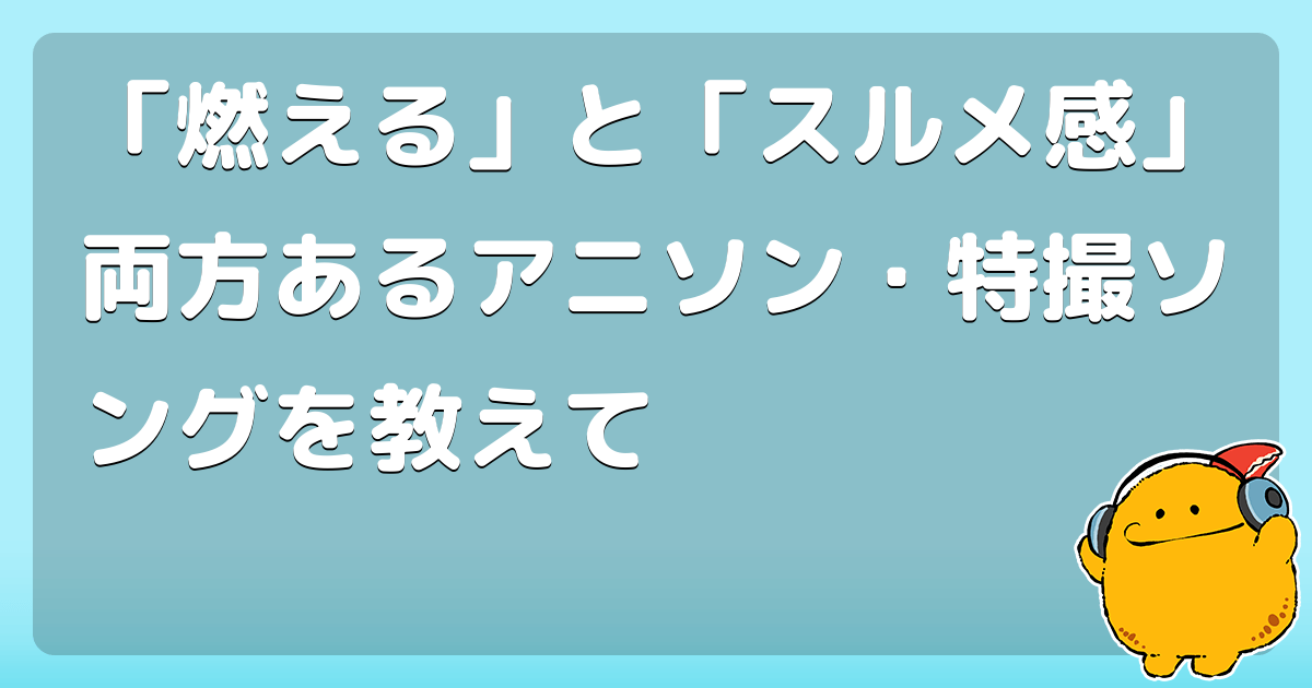 燃える と スルメ感 両方あるアニソン 特撮ソングを教えて コロモー