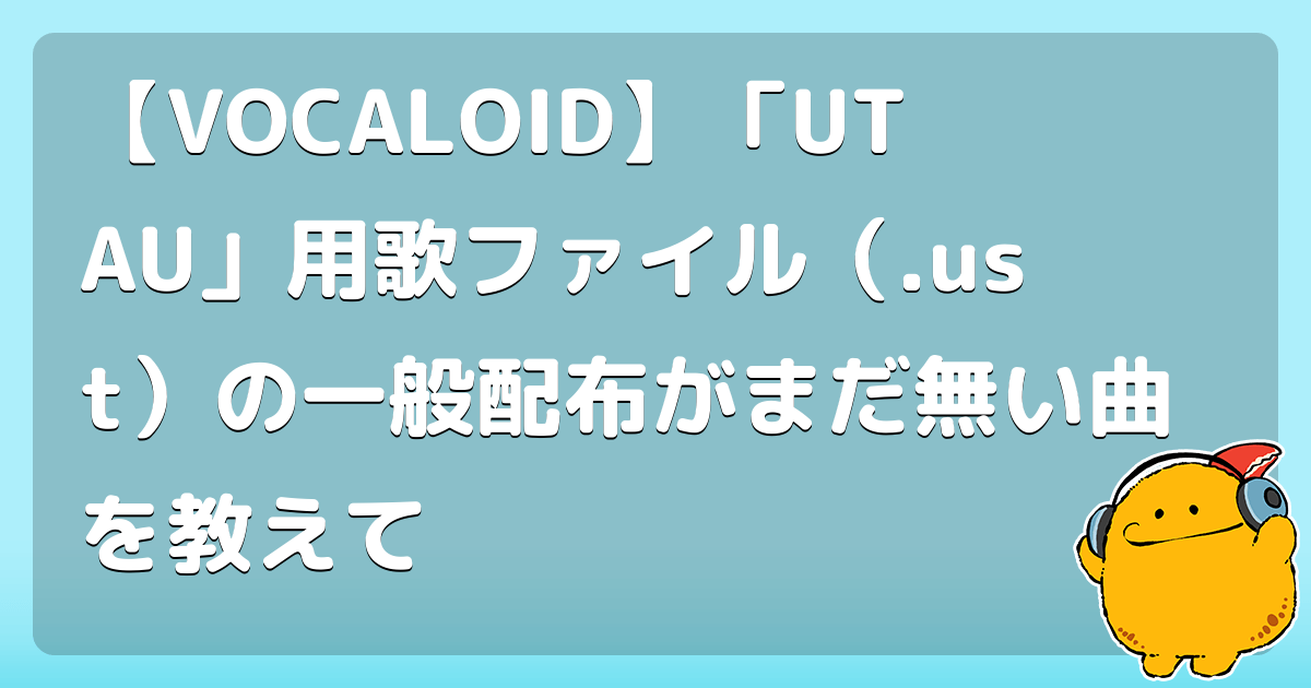 【VOCALOID】「UTAU」用歌ファイル（.ust）の一般配布がまだ無い曲を教えて