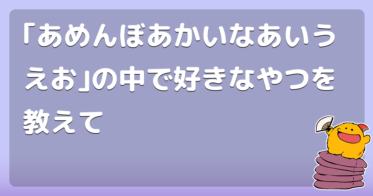 あめんぼあかいなあいうえお の中で好きなやつを教えて コロモー