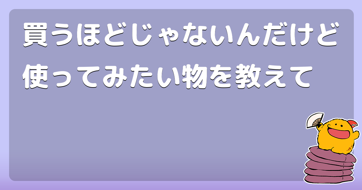 買うほどじゃないんだけど使ってみたい物を教えて