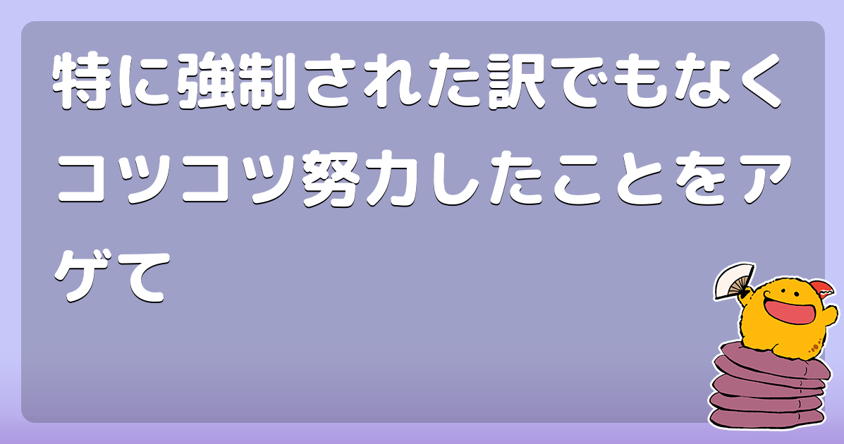 特に強制された訳でもなくコツコツ努力したことをアゲて コロモー